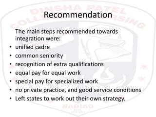 Recommendation
The main steps recommended towards
integration were:
• unified cadre
• common seniority
• recognition of extra qualifications
• equal pay for equal work
• special pay for specialized work
• no private practice, and good service conditions
• Left states to work out their own strategy.
 