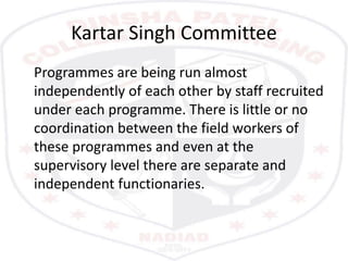 Kartar Singh Committee
Programmes are being run almost
independently of each other by staff recruited
under each programme. There is little or no
coordination between the field workers of
these programmes and even at the
supervisory level there are separate and
independent functionaries.
 
