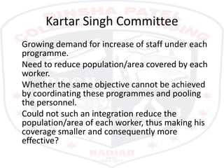 Kartar Singh Committee
Growing demand for increase of staff under each
programme.
Need to reduce population/area covered by each
worker.
Whether the same objective cannot be achieved
by coordinating these programmes and pooling
the personnel.
Could not such an integration reduce the
population/area of each worker, thus making his
coverage smaller and consequently more
effective?
 