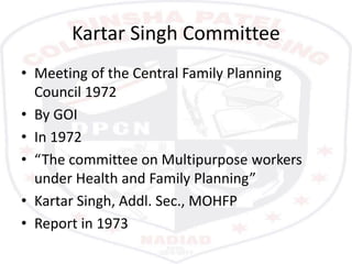 Kartar Singh Committee
• Meeting of the Central Family Planning
Council 1972
• By GOI
• In 1972
• “The committee on Multipurpose workers
under Health and Family Planning”
• Kartar Singh, Addl. Sec., MOHFP
• Report in 1973
 