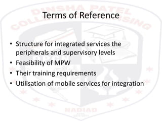 Terms of Reference
• Structure for integrated services the
peripherals and supervisory levels
• Feasibility of MPW
• Their training requirements
• Utilisation of mobile services for integration
 