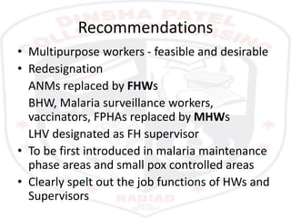 Recommendations
• Multipurpose workers - feasible and desirable
• Redesignation
ANMs replaced by FHWs
BHW, Malaria surveillance workers,
vaccinators, FPHAs replaced by MHWs
LHV designated as FH supervisor
• To be first introduced in malaria maintenance
phase areas and small pox controlled areas
• Clearly spelt out the job functions of HWs and
Supervisors
 