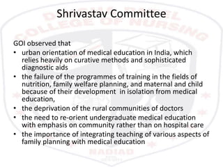 Shrivastav Committee
GOI observed that
• urban orientation of medical education in India, which
relies heavily on curative methods and sophisticated
diagnostic aids
• the failure of the programmes of training in the fields of
nutrition, family welfare planning, and maternal and child
because of their development in isolation from medical
education,
• the deprivation of the rural communities of doctors
• the need to re-orient undergraduate medical education
with emphasis on community rather than on hospital care
• the importance of integrating teaching of various aspects of
family planning with medical education
 