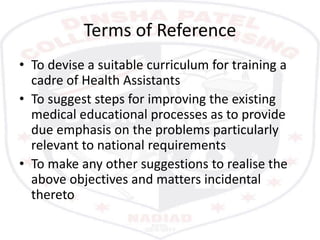 Terms of Reference
• To devise a suitable curriculum for training a
cadre of Health Assistants
• To suggest steps for improving the existing
medical educational processes as to provide
due emphasis on the problems particularly
relevant to national requirements
• To make any other suggestions to realise the
above objectives and matters incidental
thereto
 