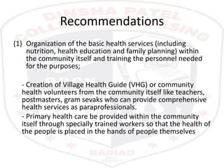 Recommendations
(1) Organization of the basic health services (including
nutrition, health education and family planning) within
the community itself and training the personnel needed
for the purposes;
- Creation of Village Health Guide (VHG) or community
health volunteers from the community itself like teachers,
postmasters, gram sevaks who can provide comprehensive
health services as paraprofessionals.
- Primary health care be provided within the community
itself through specially trained workers so that the health of
the people is placed in the hands of people themselves
 