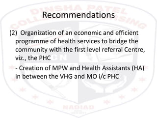 Recommendations
(2) Organization of an economic and efficient
programme of health services to bridge the
community with the first level referral Centre,
viz., the PHC
- Creation of MPW and Health Assistants (HA)
in between the VHG and MO i/c PHC
 