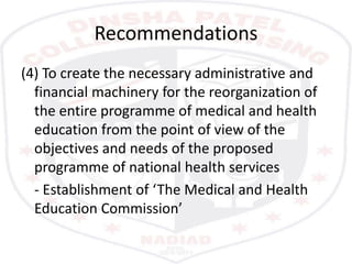 Recommendations
(4) To create the necessary administrative and
financial machinery for the reorganization of
the entire programme of medical and health
education from the point of view of the
objectives and needs of the proposed
programme of national health services
- Establishment of ‘The Medical and Health
Education Commission’
 