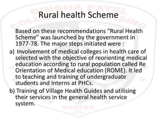 Rural health Scheme
Based on these recommendations “Rural Health
Scheme” was launched by the government in
1977-78. The major steps initiated were :
a) Involvement of medical colleges in health care of
selected with the objective of reorienting medical
education according to rural population called Re
Orientation of Medical education (ROME). It led
to teaching and training of undergraduate
students and Interns at PHCs.
b) Training of Village Health Guides and utilising
their services in the general health service
system.
 