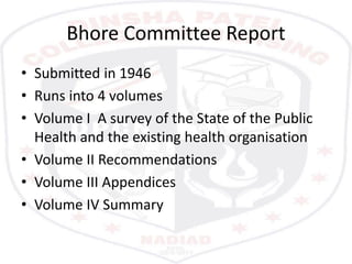 Bhore Committee Report
• Submitted in 1946
• Runs into 4 volumes
• Volume I A survey of the State of the Public
Health and the existing health organisation
• Volume II Recommendations
• Volume III Appendices
• Volume IV Summary
 