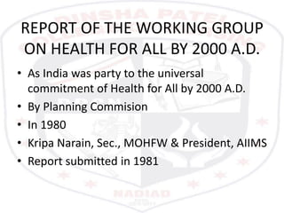 REPORT OF THE WORKING GROUP
ON HEALTH FOR ALL BY 2000 A.D.
• As India was party to the universal
commitment of Health for All by 2000 A.D.
• By Planning Commision
• In 1980
• Kripa Narain, Sec., MOHFW & President, AIIMS
• Report submitted in 1981
 
