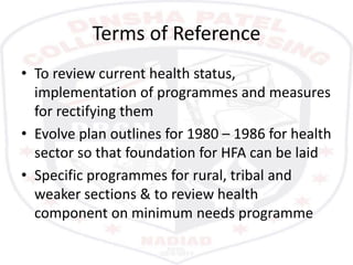 Terms of Reference
• To review current health status,
implementation of programmes and measures
for rectifying them
• Evolve plan outlines for 1980 – 1986 for health
sector so that foundation for HFA can be laid
• Specific programmes for rural, tribal and
weaker sections & to review health
component on minimum needs programme
 