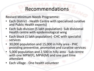 Recommendations
Revised Minimum Needs Programme:
• Each District - Health Centre with specialised curative
and Public Health experts)
• Each Sub-division (5 lakh population)- Sub divisional
Health centre with epidemiological wing
• Each block (1 lakh population) -CHC with specialist
services
• 30,000 population and 15,000 in hilly area - PHC
providing preventive, promotive and curative services
• 5,000 population and 2,500 in hilly area - Sub centre
with one MPW(F), MPW(M) and one part time
attendant
• Each village - One health volunteer
 