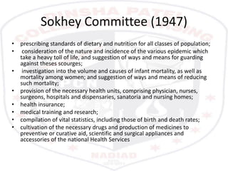 Sokhey Committee (1947)
• prescribing standards of dietary and nutrition for all classes of population;
• consideration of the nature and incidence of the various epidemic which
take a heavy toll of life, and suggestion of ways and means for guarding
against theses scourges;
• investigation into the volume and causes of infant mortality, as well as
mortality among women; and suggestion of ways and means of reducing
such mortality;
• provision of the necessary health units, comprising physician, nurses,
surgeons, hospitals and dispensaries, sanatoria and nursing homes;
• health insurance;
• medical training and research;
• compilation of vital statistics, including those of birth and death rates;
• cultivation of the necessary drugs and production of medicines to
preventive or curative aid, scientific and surgical appliances and
accessories of the national Health Services
 