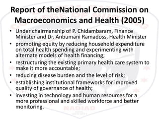 Report of theNational Commission on
Macroeconomics and Health (2005)
• Under chairmanship of P. Chidambaram, Finance
Minister and Dr. Anbumani Ramadoss, Health Minister
• promoting equity by reducing household expenditure
on total health spending and experimenting with
alternate models of health financing;
• restructuring the existing primary health care system to
make it more accountable;
• reducing disease burden and the level of risk;
• establishing institutional frameworks for improved
quality of governance of health;
• investing in technology and human resources for a
more professional and skilled workforce and better
monitoring.
 