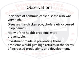 Observations
Incidence of communicable disease also was
very high.
Diseases like chicken pox, cholera etc occurred
in epidemics.
Many of the health problems were
preventable.
Investment made in preventing these
problems would give high returns in the forms
of increased productivity and development.
 