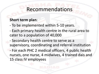 Recommendations
Short term plan:
- To be implemented within 5-10 years.
- Each primary health centre in the rural area to
cater to a population of 40,000
- Secondary health centre to serve as a
supervisory, coordinating and referral institution
- For each PHC 2 medical officers, 4 public health
nurses, one nurse, 4 midwives, 4 trained dais and
15 class IV employees
 