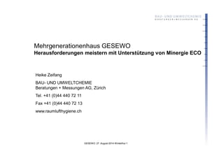 GESEWO 27. August 2014 Winterthur 1
Mehrgenerationenhaus GESEWO
Herausforderungen meistern mit Unterstützung von Minergie ECO
Heike Zeifang
BAU- UND UMWELTCHEMIE
Beratungen + Messungen AG, Zürich
Tel. +41 (0)44 440 72 11
Fax +41 (0)44 440 72 13
www.raumlufthygiene.ch
 