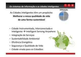 Os sistemas de informação e as cidades inteligentes 
                                                       Utilização
As Cidades Inteligentes têm um propósito:
                                         
   Melhorar a nossa qualidade de vida 
       de uma forma sustentável   


•  Cidade Instrumentada, Interconectada e 
   Inteligente  Intelligent Sensing Anywhere 
•  Integração de Serviços 
•  Sustentabilidade Ambiental 
•  Eficiência Energética 
•  Segurança e Qualidade de Vida 
•  Cidade virada para os Cidadãos 
 