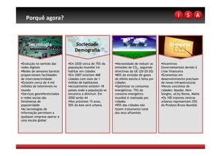 Porquê agora? 



     Tecnologia                   Sociedade                      Ambiente                      Economia
                                  Demografia

  volução no sentido das
 E                              m 2030 cerca de 75% da
                               E                             ecessidade de reduzir as
                                                            N                              ncentivos
                                                                                           I
redes digitais                população mundial irá        emissões de CO2, seguindo      Governamentais devido à
  edes de sensores baratos
 R                            habitar em cidades           directivas da UE (20-20-20)    crise financeira
proporcionam facilidades        m 2007 existiam 468
                               E                             5% da emissão de gases
                                                            8                               conomias em
                                                                                           E
de interconectividade         cidades com mais de 1        de efeito estufa é feita por   desenvolvimento precisam
  xistem cerca de 4 mil
 E                            milhão de habitantes         cidades                        de novas infraestruturas
milhões de telemóveis no        ctualmente existem 18
                               A                             ptimizar os consumos
                                                            O                               ovos conceitos de
                                                                                           N
mundo                         países onde a população se   energéticos: 75% do            cidades: Masdar, New
  erviços georeferenciados
 S                            encontra a diminuir. Em      consumo energético             Songho, uCity Korea, Malta
e redes socias são            2050 serão 44                mundial é realizado por          s 100 maiores centros
                                                                                           O
fenómenos de                    os próximos 15 anos,
                               N                           cidades                        urbanos representam 25%
popularidade                  50% da Asia será urbana        5% das cidades não
                                                            9                             do Produto Bruto Mundial
  s tecnologias de
 A                                                         fazem tratamento total
informação permitem a                                      dos seus afluentes
qualquer empresa operar a
uma escala global
 