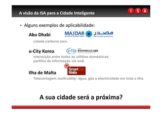 A visão da ISA para a Cidade Inteligente 

•  Alguns exemplos de aplicabilidade: 

     Abu Dhabi 
       cidade carbono zero

     u‐City Korea 
       interacção entre todas as utilities domésticas;
       partilha de informação via web


     Ilha de Malta 
       Telecontagem multi-utility: água, gás e electricidade em toda a ilha




          A sua cidade será a próxima? 
 