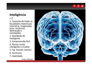 Inteligência  
s. f. 
1. Conjunto de todas as 
faculdades intelectuais 
(memória, imaginação, 
juízo, raciocínio, 
abstracção e 
concepção). 
2. Qualidade de 
inteligente. 
3. Compreensão fácil. 
4. Pessoa muito 
inteligente e erudita. 
5. Fig. Acordo, conluio. 
6. Harmonia. 
7. Habilidade. 
             Fonte: Priberam
 