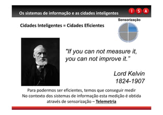 Os sistemas de informação e as cidades inteligentes 
                                                   Sensorização
Cidades Inteligentes = Cidades Eficientes 




                       "If you can not measure it,
                       you can not improve it.”

                                                Lord Kelvin
                                                1824-1907
   Para podermos ser eficientes, temos que conseguir medir 
 No contexto dos sistemas de informação esta medição é obtida 
             através de sensorização – Telemetria 
 