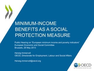 MINIMUM-INCOME
BENEFITS AS A SOCIAL
PROTECTION MEASURE
Public Hearing on “European minimum income and poverty indicators”
European Economic and Social Committee
Brussels, 28 May 2013
Herwig Immervoll
OECD, Directorate for Employment, Labour and Social Affairs
Herwig.immervoll@oecd.org
 