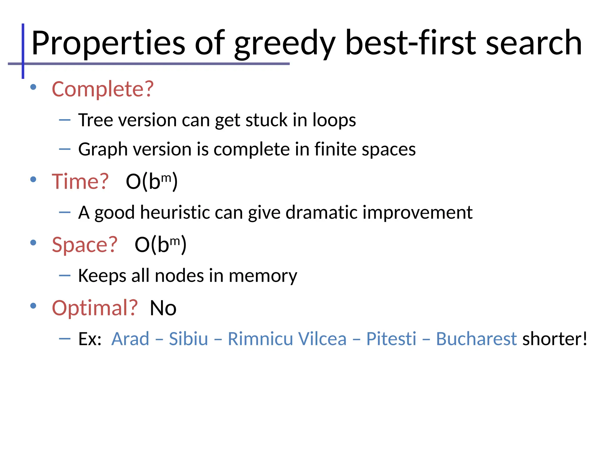 Properties of greedy best-first search
• Complete?
– Tree version can get stuck in loops
– Graph version is complete in finite spaces
• Time? O(bm
)
– A good heuristic can give dramatic improvement
• Space? O(bm
)
– Keeps all nodes in memory
• Optimal? No
– Ex: Arad – Sibiu – Rimnicu Vilcea – Pitesti – Bucharest shorter!
 