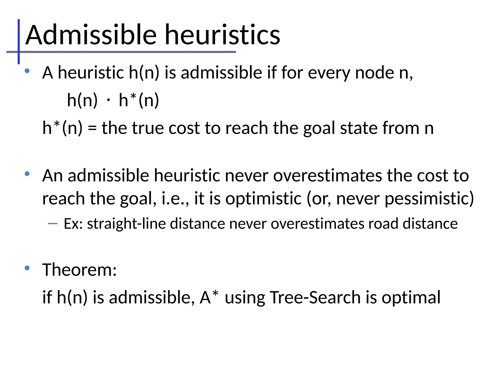 Admissible heuristics
• A heuristic h(n) is admissible if for every node n,
h(n) · h*(n)
h*(n) = the true cost to reach the goal state from n
• An admissible heuristic never overestimates the cost to
reach the goal, i.e., it is optimistic (or, never pessimistic)
– Ex: straight-line distance never overestimates road distance
• Theorem:
if h(n) is admissible, A* using Tree-Search is optimal
 