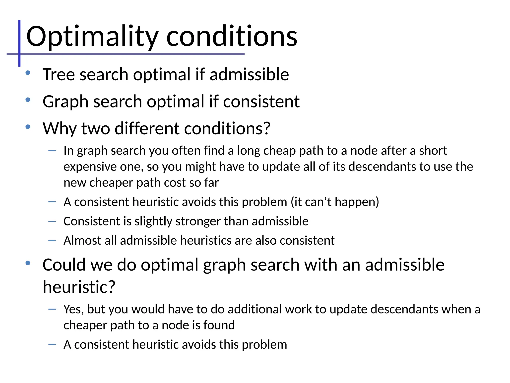 Optimality conditions
• Tree search optimal if admissible
• Graph search optimal if consistent
• Why two different conditions?
– In graph search you often find a long cheap path to a node after a short
expensive one, so you might have to update all of its descendants to use the
new cheaper path cost so far
– A consistent heuristic avoids this problem (it can’t happen)
– Consistent is slightly stronger than admissible
– Almost all admissible heuristics are also consistent
• Could we do optimal graph search with an admissible
heuristic?
– Yes, but you would have to do additional work to update descendants when a
cheaper path to a node is found
– A consistent heuristic avoids this problem
 