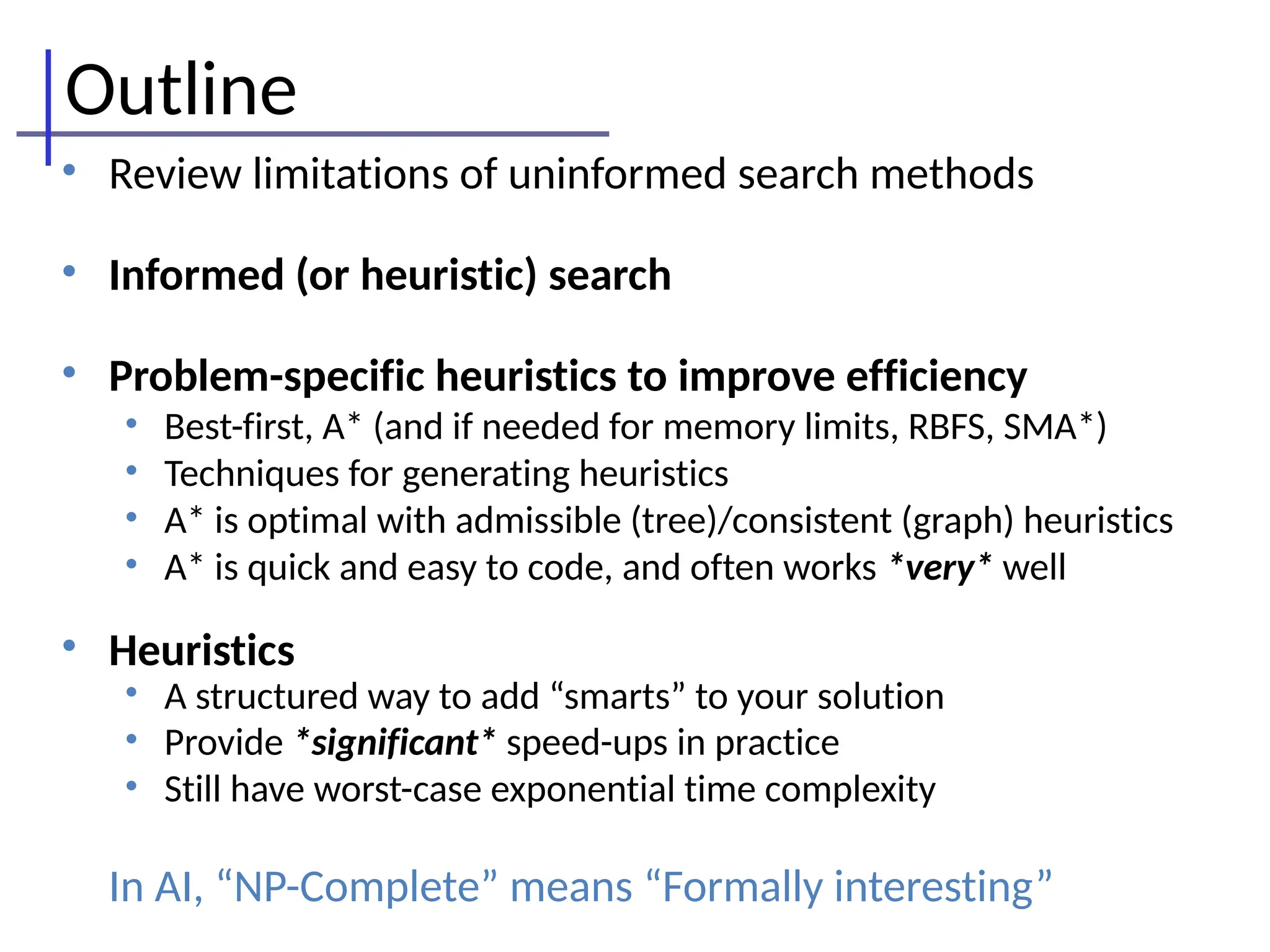 Outline
• Review limitations of uninformed search methods
• Informed (or heuristic) search
• Problem-specific heuristics to improve efficiency
• Best-first, A* (and if needed for memory limits, RBFS, SMA*)
• Techniques for generating heuristics
• A* is optimal with admissible (tree)/consistent (graph) heuristics
• A* is quick and easy to code, and often works *very* well
• Heuristics
• A structured way to add “smarts” to your solution
• Provide *significant* speed-ups in practice
• Still have worst-case exponential time complexity
In AI, “NP-Complete” means “Formally interesting”
 