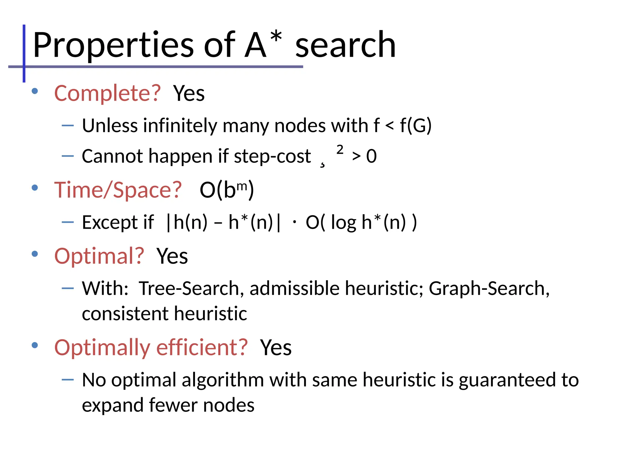 Properties of A* search
• Complete? Yes
– Unless infinitely many nodes with f < f(G)
– Cannot happen if step-cost ¸ ² > 0
• Time/Space? O(bm
)
– Except if |h(n) – h*(n)| · O( log h*(n) )
• Optimal? Yes
– With: Tree-Search, admissible heuristic; Graph-Search,
consistent heuristic
• Optimally efficient? Yes
– No optimal algorithm with same heuristic is guaranteed to
expand fewer nodes
 