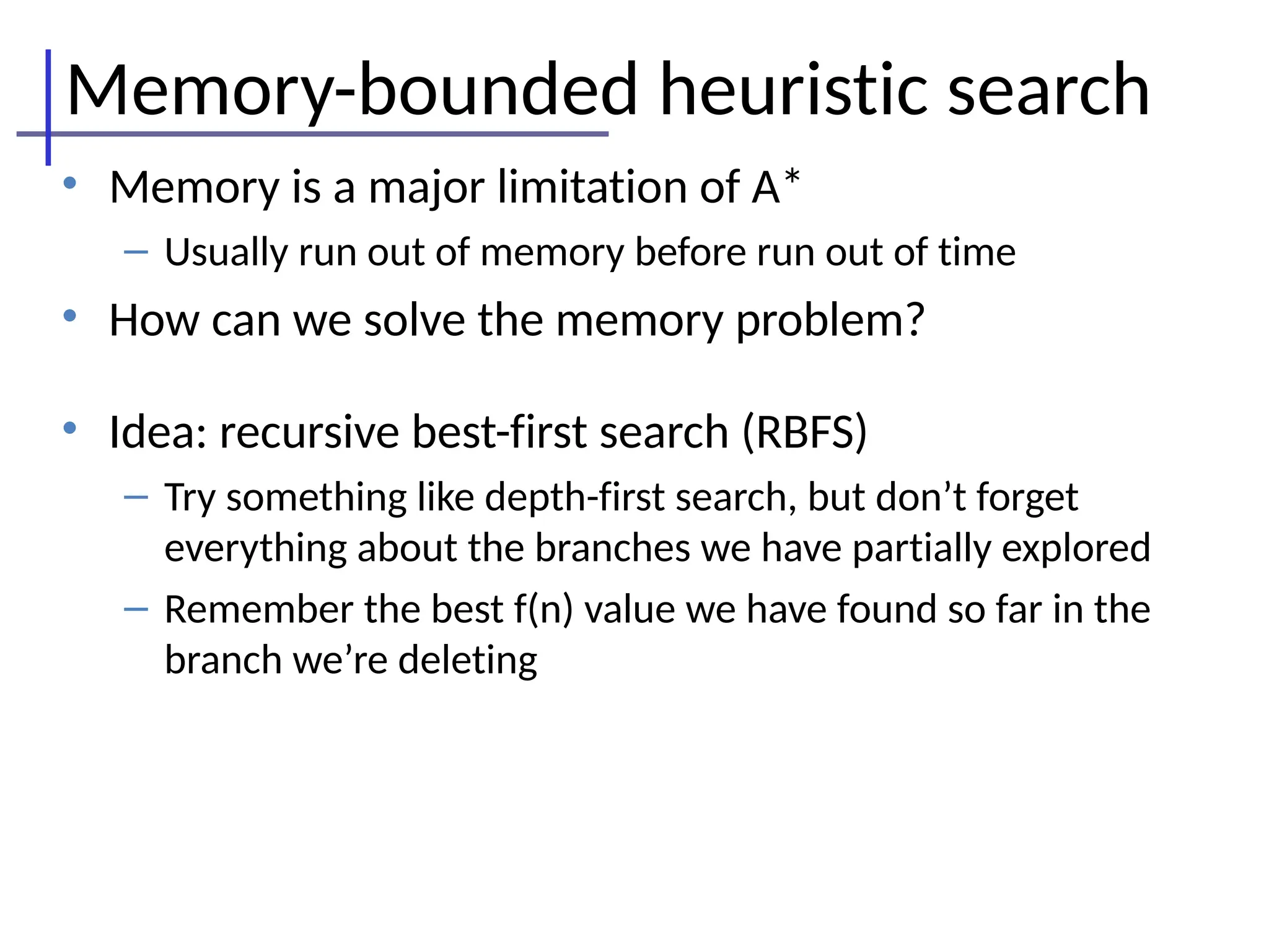 Memory-bounded heuristic search
• Memory is a major limitation of A*
– Usually run out of memory before run out of time
• How can we solve the memory problem?
• Idea: recursive best-first search (RBFS)
– Try something like depth-first search, but don’t forget
everything about the branches we have partially explored
– Remember the best f(n) value we have found so far in the
branch we’re deleting
 