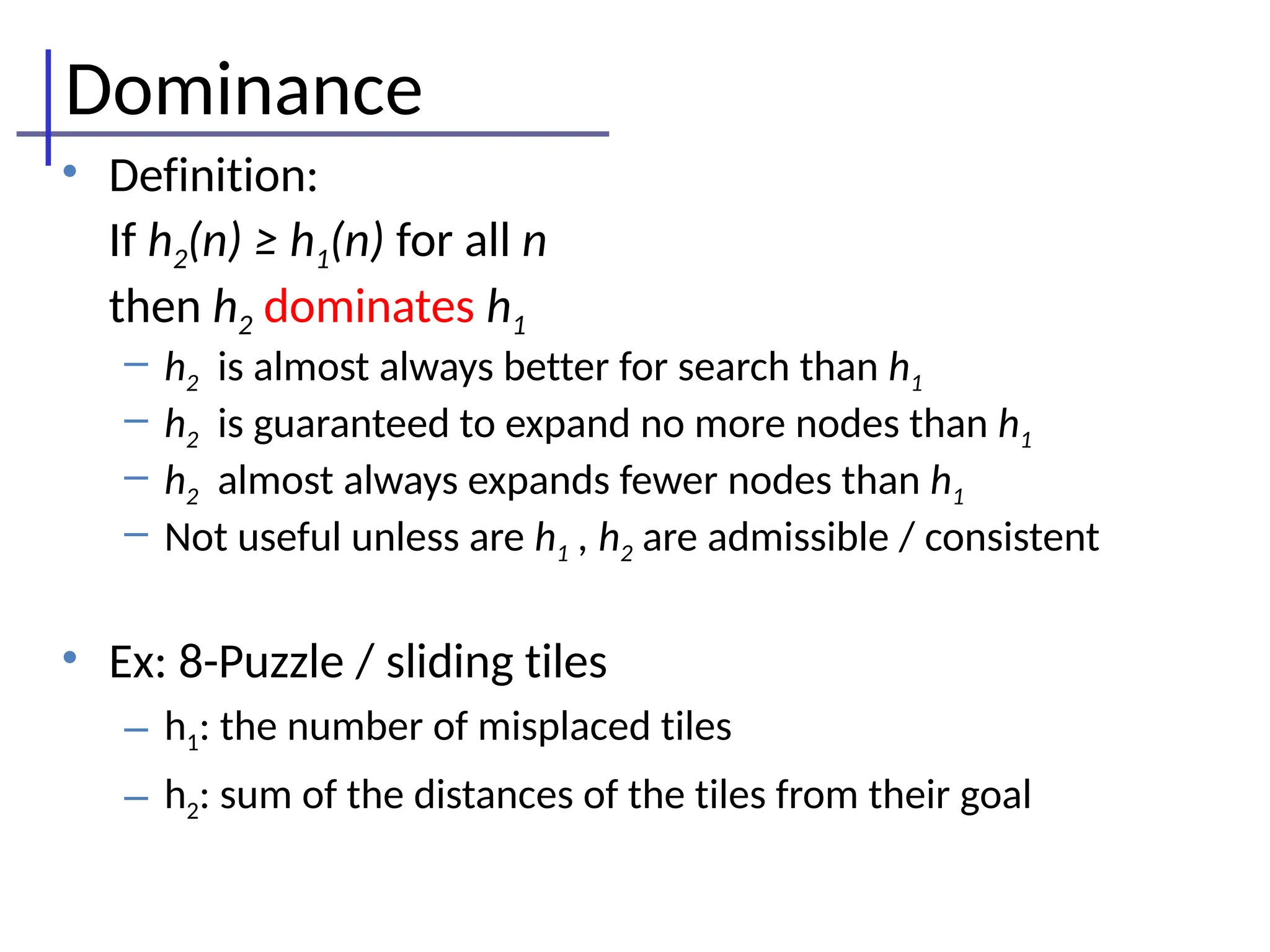 Dominance
• Definition:
If h2(n) ≥ h1(n) for all n
then h2 dominates h1
– h2 is almost always better for search than h1
– h2 is guaranteed to expand no more nodes than h1
– h2 almost always expands fewer nodes than h1
– Not useful unless are h1 , h2 are admissible / consistent
• Ex: 8-Puzzle / sliding tiles
– h1: the number of misplaced tiles
– h2: sum of the distances of the tiles from their goal
 