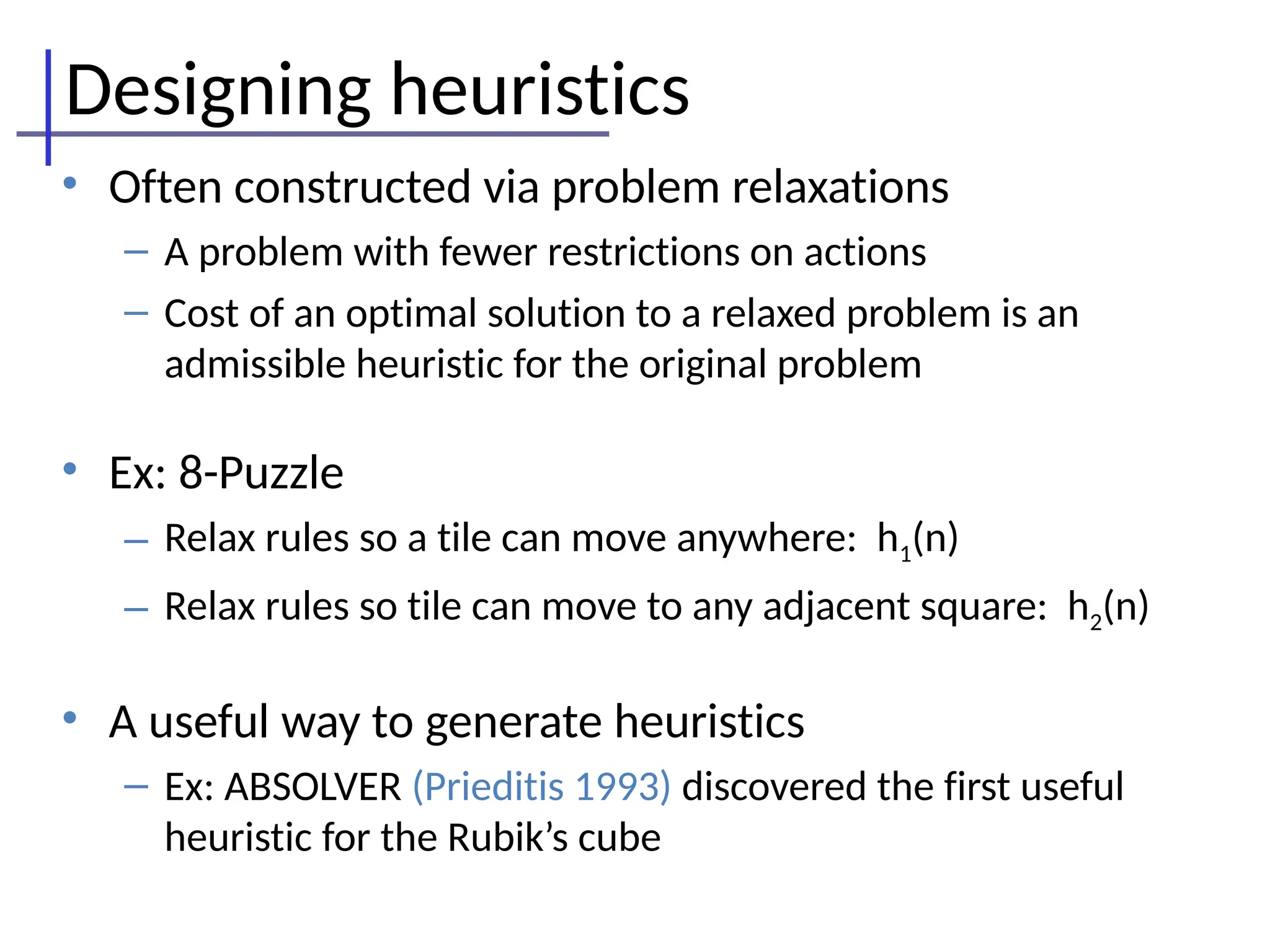 Designing heuristics
• Often constructed via problem relaxations
– A problem with fewer restrictions on actions
– Cost of an optimal solution to a relaxed problem is an
admissible heuristic for the original problem
• Ex: 8-Puzzle
– Relax rules so a tile can move anywhere: h1(n)
– Relax rules so tile can move to any adjacent square: h2(n)
• A useful way to generate heuristics
– Ex: ABSOLVER (Prieditis 1993) discovered the first useful
heuristic for the Rubik’s cube
 