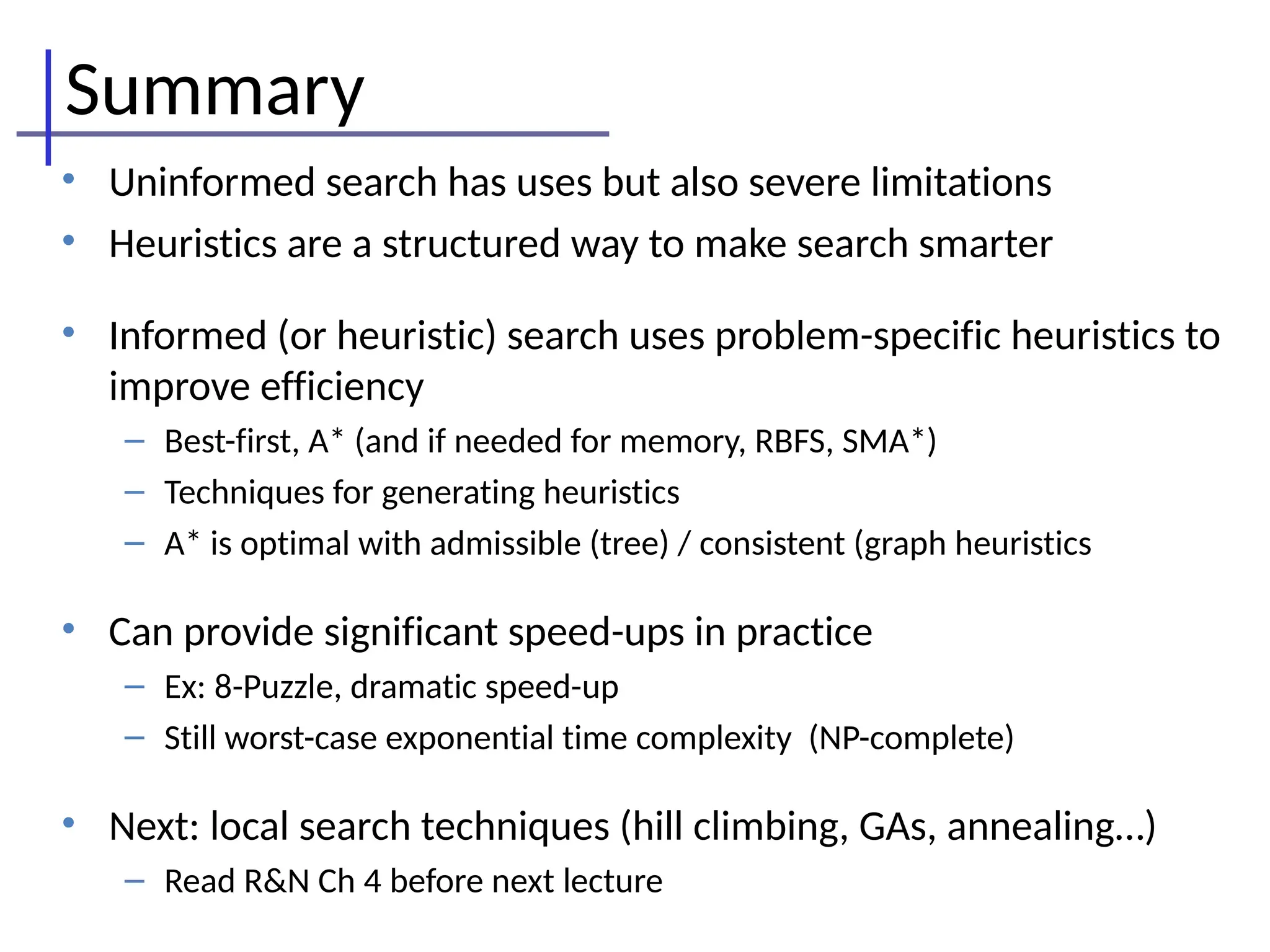 Summary
• Uninformed search has uses but also severe limitations
• Heuristics are a structured way to make search smarter
• Informed (or heuristic) search uses problem-specific heuristics to
improve efficiency
– Best-first, A* (and if needed for memory, RBFS, SMA*)
– Techniques for generating heuristics
– A* is optimal with admissible (tree) / consistent (graph heuristics
• Can provide significant speed-ups in practice
– Ex: 8-Puzzle, dramatic speed-up
– Still worst-case exponential time complexity (NP-complete)
• Next: local search techniques (hill climbing, GAs, annealing…)
– Read R&N Ch 4 before next lecture
 