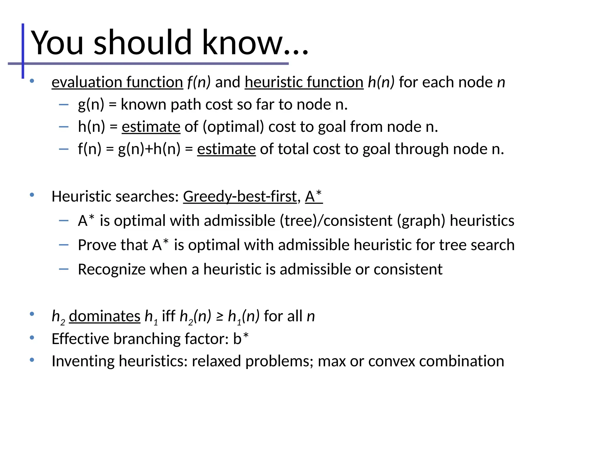 You should know…
• evaluation function f(n) and heuristic function h(n) for each node n
– g(n) = known path cost so far to node n.
– h(n) = estimate of (optimal) cost to goal from node n.
– f(n) = g(n)+h(n) = estimate of total cost to goal through node n.
• Heuristic searches: Greedy-best-first, A*
– A* is optimal with admissible (tree)/consistent (graph) heuristics
– Prove that A* is optimal with admissible heuristic for tree search
– Recognize when a heuristic is admissible or consistent
• h2 dominates h1 iff h2(n) ≥ h1(n) for all n
• Effective branching factor: b*
• Inventing heuristics: relaxed problems; max or convex combination
 