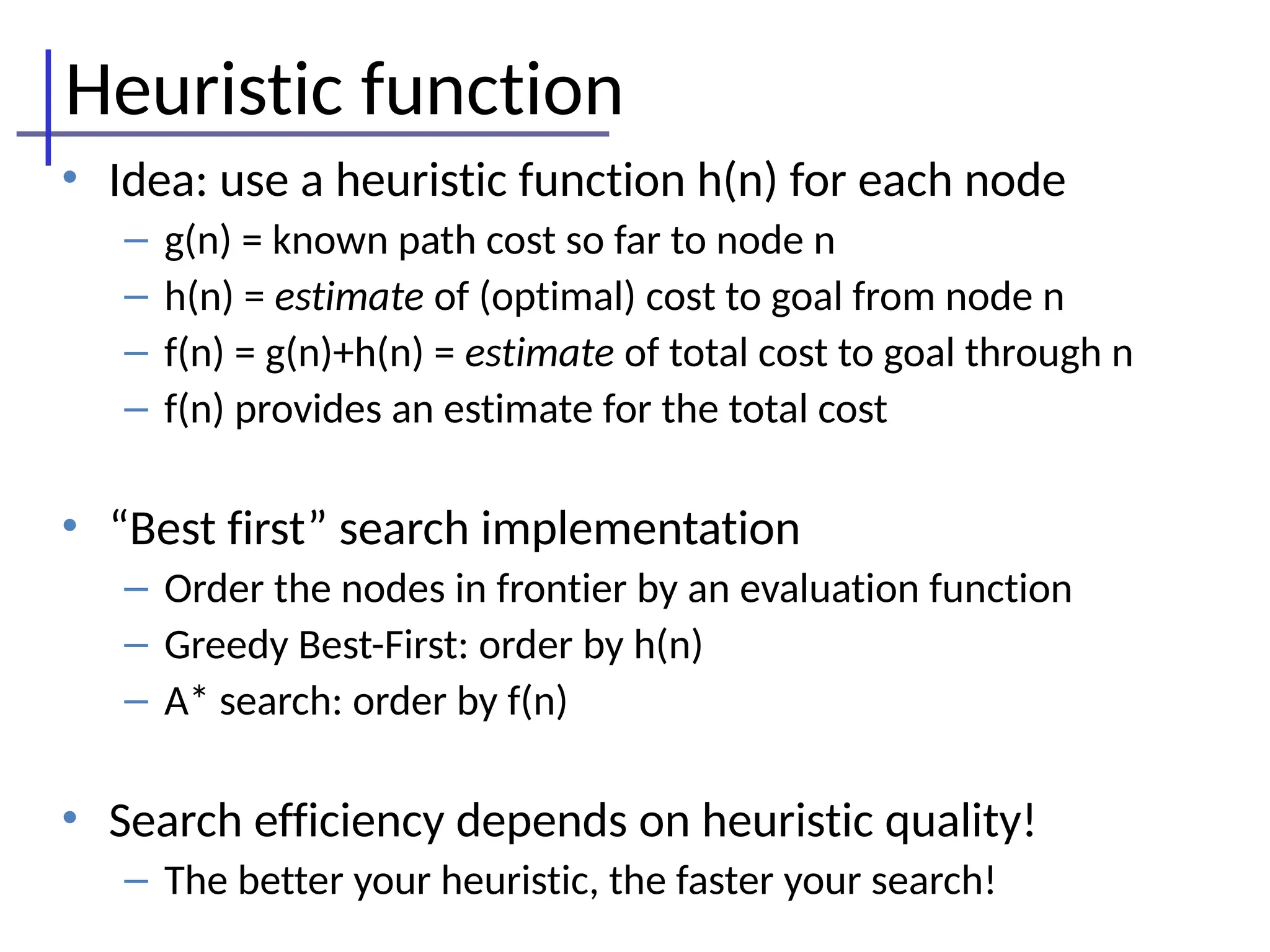 Heuristic function
• Idea: use a heuristic function h(n) for each node
– g(n) = known path cost so far to node n
– h(n) = estimate of (optimal) cost to goal from node n
– f(n) = g(n)+h(n) = estimate of total cost to goal through n
– f(n) provides an estimate for the total cost
• “Best first” search implementation
– Order the nodes in frontier by an evaluation function
– Greedy Best-First: order by h(n)
– A* search: order by f(n)
• Search efficiency depends on heuristic quality!
– The better your heuristic, the faster your search!
 