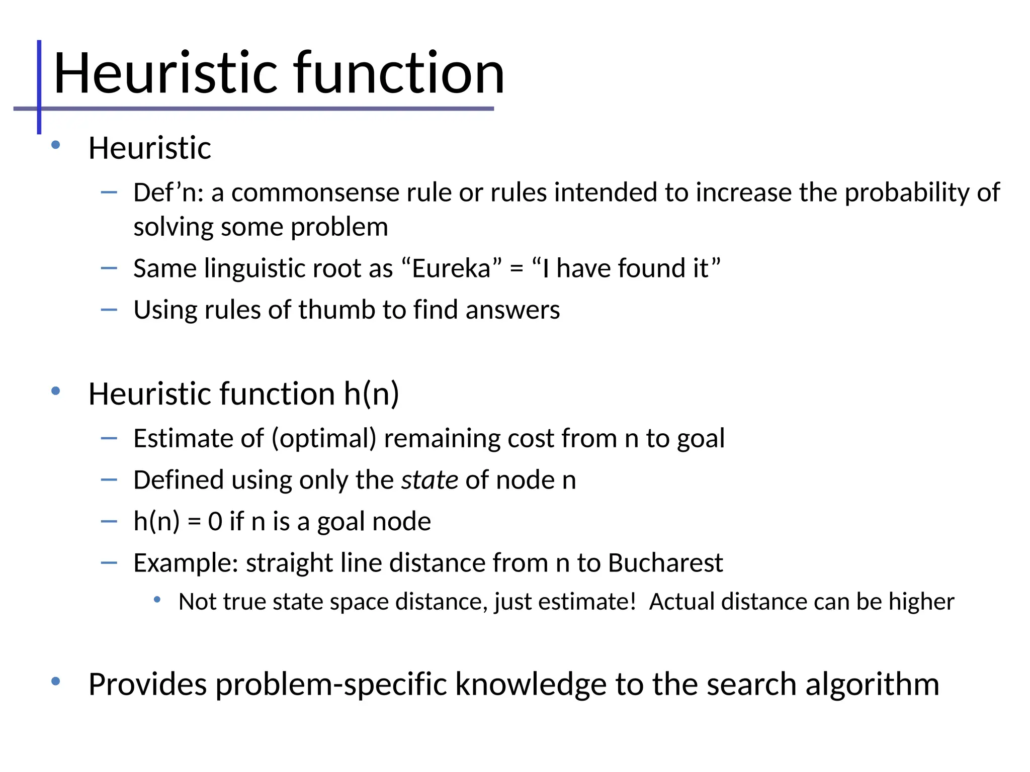 Heuristic function
• Heuristic
– Def’n: a commonsense rule or rules intended to increase the probability of
solving some problem
– Same linguistic root as “Eureka” = “I have found it”
– Using rules of thumb to find answers
• Heuristic function h(n)
– Estimate of (optimal) remaining cost from n to goal
– Defined using only the state of node n
– h(n) = 0 if n is a goal node
– Example: straight line distance from n to Bucharest
• Not true state space distance, just estimate! Actual distance can be higher
• Provides problem-specific knowledge to the search algorithm
 