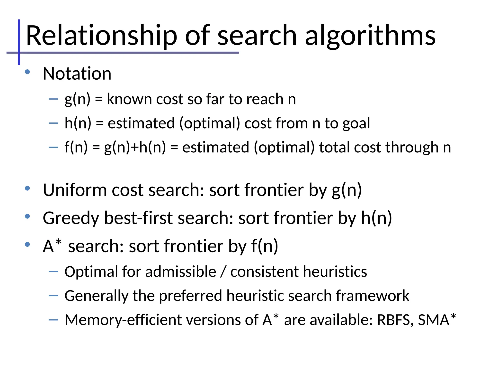Relationship of search algorithms
• Notation
– g(n) = known cost so far to reach n
– h(n) = estimated (optimal) cost from n to goal
– f(n) = g(n)+h(n) = estimated (optimal) total cost through n
• Uniform cost search: sort frontier by g(n)
• Greedy best-first search: sort frontier by h(n)
• A* search: sort frontier by f(n)
– Optimal for admissible / consistent heuristics
– Generally the preferred heuristic search framework
– Memory-efficient versions of A* are available: RBFS, SMA*
 