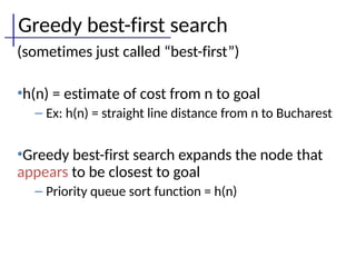 Greedy best-first search
(sometimes just called “best-first”)
•h(n) = estimate of cost from n to goal
– Ex: h(n) = straight line distance from n to Bucharest
•Greedy best-first search expands the node that
appears to be closest to goal
– Priority queue sort function = h(n)
 