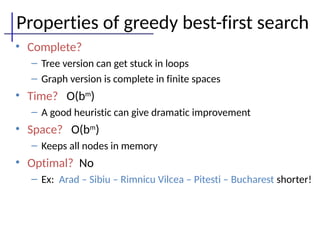 Properties of greedy best-first search
• Complete?
– Tree version can get stuck in loops
– Graph version is complete in finite spaces
• Time? O(bm
)
– A good heuristic can give dramatic improvement
• Space? O(bm
)
– Keeps all nodes in memory
• Optimal? No
– Ex: Arad – Sibiu – Rimnicu Vilcea – Pitesti – Bucharest shorter!
 