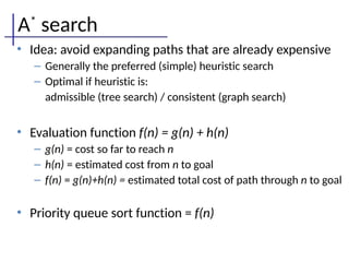 A*
search
• Idea: avoid expanding paths that are already expensive
– Generally the preferred (simple) heuristic search
– Optimal if heuristic is:
admissible (tree search) / consistent (graph search)
• Evaluation function f(n) = g(n) + h(n)
– g(n) = cost so far to reach n
– h(n) = estimated cost from n to goal
– f(n) = g(n)+h(n) = estimated total cost of path through n to goal
• Priority queue sort function = f(n)
 