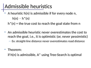Admissible heuristics
• A heuristic h(n) is admissible if for every node n,
h(n) · h*(n)
h*(n) = the true cost to reach the goal state from n
• An admissible heuristic never overestimates the cost to
reach the goal, i.e., it is optimistic (or, never pessimistic)
– Ex: straight-line distance never overestimates road distance
• Theorem:
if h(n) is admissible, A* using Tree-Search is optimal
 