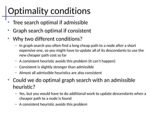 Optimality conditions
• Tree search optimal if admissible
• Graph search optimal if consistent
• Why two different conditions?
– In graph search you often find a long cheap path to a node after a short
expensive one, so you might have to update all of its descendants to use the
new cheaper path cost so far
– A consistent heuristic avoids this problem (it can’t happen)
– Consistent is slightly stronger than admissible
– Almost all admissible heuristics are also consistent
• Could we do optimal graph search with an admissible
heuristic?
– Yes, but you would have to do additional work to update descendants when a
cheaper path to a node is found
– A consistent heuristic avoids this problem
 