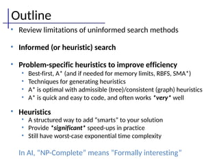 Outline
• Review limitations of uninformed search methods
• Informed (or heuristic) search
• Problem-specific heuristics to improve efficiency
• Best-first, A* (and if needed for memory limits, RBFS, SMA*)
• Techniques for generating heuristics
• A* is optimal with admissible (tree)/consistent (graph) heuristics
• A* is quick and easy to code, and often works *very* well
• Heuristics
• A structured way to add “smarts” to your solution
• Provide *significant* speed-ups in practice
• Still have worst-case exponential time complexity
In AI, “NP-Complete” means “Formally interesting”
 