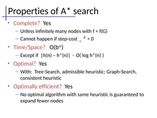 Properties of A* search
• Complete? Yes
– Unless infinitely many nodes with f < f(G)
– Cannot happen if step-cost ¸ ² > 0
• Time/Space? O(bm
)
– Except if |h(n) – h*(n)| · O( log h*(n) )
• Optimal? Yes
– With: Tree-Search, admissible heuristic; Graph-Search,
consistent heuristic
• Optimally efficient? Yes
– No optimal algorithm with same heuristic is guaranteed to
expand fewer nodes
 