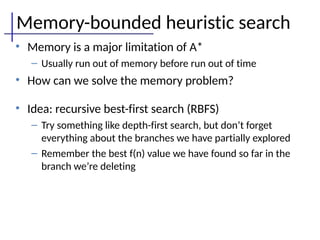Memory-bounded heuristic search
• Memory is a major limitation of A*
– Usually run out of memory before run out of time
• How can we solve the memory problem?
• Idea: recursive best-first search (RBFS)
– Try something like depth-first search, but don’t forget
everything about the branches we have partially explored
– Remember the best f(n) value we have found so far in the
branch we’re deleting
 