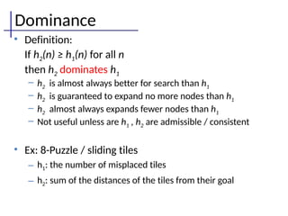 Dominance
• Definition:
If h2(n) ≥ h1(n) for all n
then h2 dominates h1
– h2 is almost always better for search than h1
– h2 is guaranteed to expand no more nodes than h1
– h2 almost always expands fewer nodes than h1
– Not useful unless are h1 , h2 are admissible / consistent
• Ex: 8-Puzzle / sliding tiles
– h1: the number of misplaced tiles
– h2: sum of the distances of the tiles from their goal
 