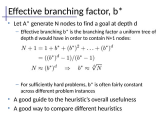 Effective branching factor, b*
• Let A* generate N nodes to find a goal at depth d
– Effective branching b* is the branching factor a uniform tree of
depth d would have in order to contain N+1 nodes:
– For sufficiently hard problems, b* is often fairly constant
across different problem instances
• A good guide to the heuristic’s overall usefulness
• A good way to compare different heuristics
 